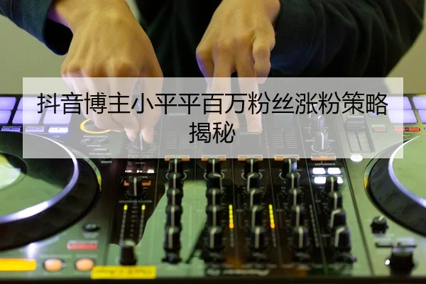 抖音博主小平平百万粉丝涨粉策略揭秘