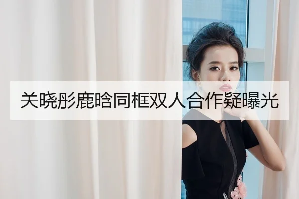 关晓彤鹿晗同框双人合作疑曝光